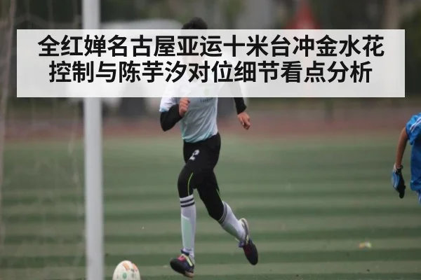 全红婵名古屋亚运十米台冲金水花控制与陈芋汐对位细节看点分析