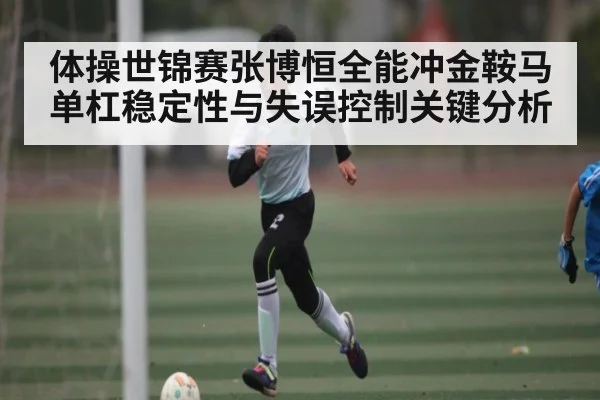 体操世锦赛张博恒全能冲金鞍马单杠稳定性与失误控制关键分析