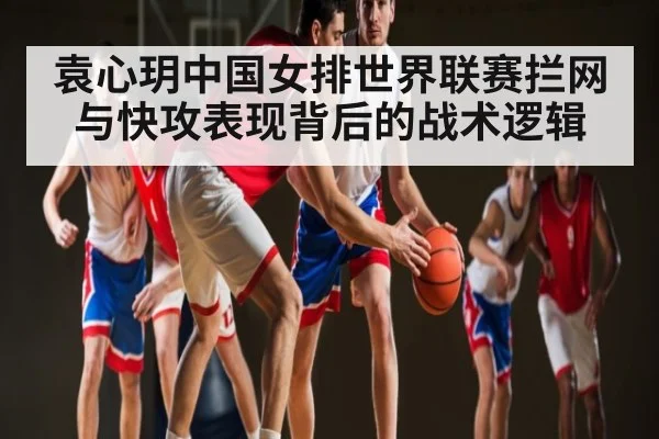 袁心玥中国女排世界联赛拦网与快攻表现背后的战术逻辑