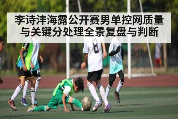 李诗沣海露公开赛男单控网质量与关键分处理全景复盘与判断