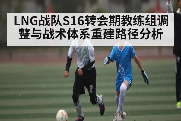 LNG战队S16转会期教练组调整与战术体系重建路径分析